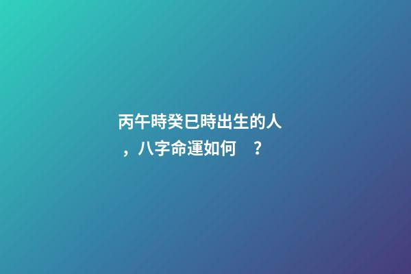 丙午時癸巳時出生的人，八字命運如何？